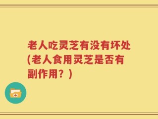 老人吃灵芝有没有坏处(老人食用灵芝是否有副作用？)
