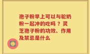孢子粉早上可以与驼奶粉一起冲的吃吗 ？灵芝孢子粉的功效、作用及禁忌是什么