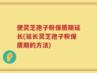 使灵芝孢子粉保质期延长(延长灵芝孢子粉保质期的方法)