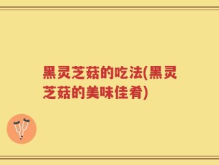 黑灵芝菇的吃法(黑灵芝菇的美味佳肴)