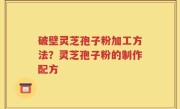 破壁灵芝孢子粉加工方法？灵芝孢子粉的制作配方