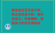 服用修正灵芝孢子粉_修正灵芝孢子粉：提升免疫力，改善睡眠，增强体力的天然保健品