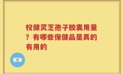 权健灵芝孢子胶囊用量？有哪些保健品是真的有用的