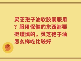 灵芝孢子油软胶囊服用？服用保健的东西都要挺谨慎的，灵芝孢子油怎么样吃比较好