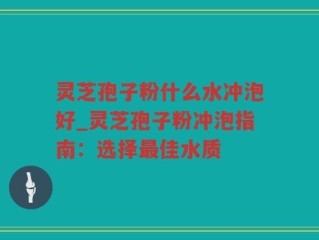 灵芝孢子粉什么水冲泡好_灵芝孢子粉冲泡指南：选择最佳水质