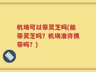 机场可以带灵芝吗(能带灵芝吗？机场准许携带吗？)