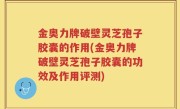 金奥力牌破壁灵芝孢子胶囊的作用(金奥力牌破壁灵芝孢子胶囊的功效及作用评测)