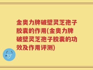金奥力牌破壁灵芝孢子胶囊的作用(金奥力牌破壁灵芝孢子胶囊的功效及作用评测)