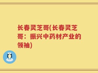 长春灵芝哥(长春灵芝哥：振兴中药材产业的领袖)