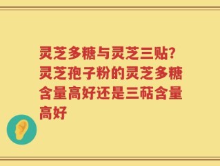 灵芝多糖与灵芝三贴？灵芝孢子粉的灵芝多糖含量高好还是三萜含量高好