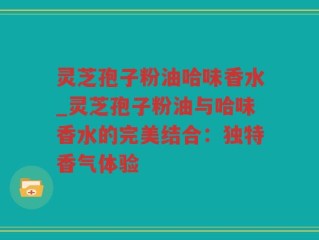灵芝孢子粉油哈味香水_灵芝孢子粉油与哈味香水的完美结合：独特香气体验