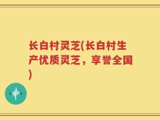 长白村灵芝(长白村生产优质灵芝，享誉全国)