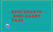 泰安致仁堂灵芝孢子粉_泰安致仁堂高品质灵芝孢子粉