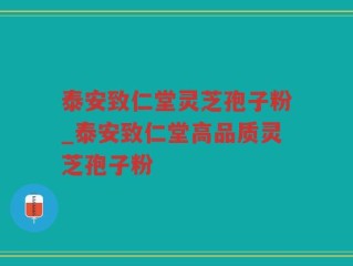 泰安致仁堂灵芝孢子粉_泰安致仁堂高品质灵芝孢子粉