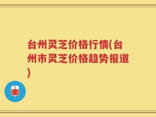 台州灵芝价格行情(台州市灵芝价格趋势报道)