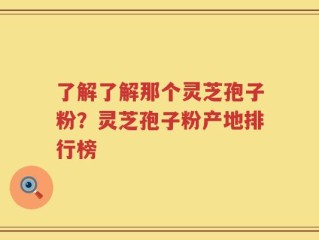了解了解那个灵芝孢子粉？灵芝孢子粉产地排行榜