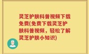 灵芝护肤科普视频下载免费(免费下载灵芝护肤科普视频，轻松了解灵芝护肤小知识)