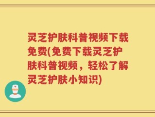 灵芝护肤科普视频下载免费(免费下载灵芝护肤科普视频，轻松了解灵芝护肤小知识)