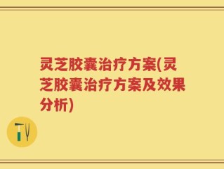 灵芝胶囊治疗方案(灵芝胶囊治疗方案及效果分析)