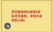 灵芝基地游玩感受(游走灵芝基地，寻找大自然的心跳)
