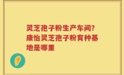 灵芝孢子粉生产车间？康怡灵芝孢子粉育种基地是哪里