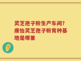 灵芝孢子粉生产车间？康怡灵芝孢子粉育种基地是哪里