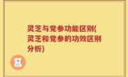 灵芝与党参功能区别(灵芝和党参的功效区别分析)