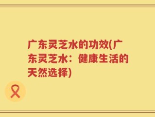 广东灵芝水的功效(广东灵芝水：健康生活的天然选择)