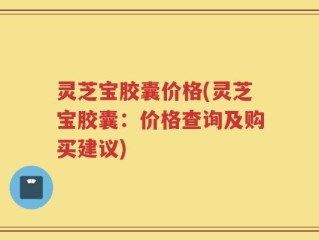 灵芝宝胶囊价格(灵芝宝胶囊：价格查询及购买建议)