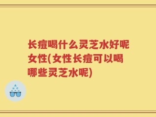 长痘喝什么灵芝水好呢女性(女性长痘可以喝哪些灵芝水呢)