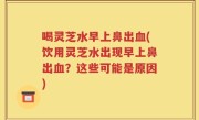 喝灵芝水早上鼻出血(饮用灵芝水出现早上鼻出血？这些可能是原因)