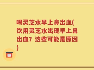 喝灵芝水早上鼻出血(饮用灵芝水出现早上鼻出血？这些可能是原因)