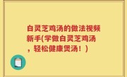 白灵芝鸡汤的做法视频新手(学做白灵芝鸡汤，轻松健康煲汤！)