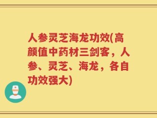 人参灵芝海龙功效(高颜值中药材三剑客，人参、灵芝、海龙，各自功效强大)