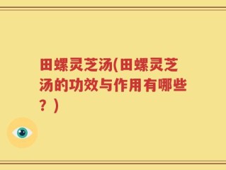 田螺灵芝汤(田螺灵芝汤的功效与作用有哪些？)