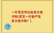一斤灵芝可以出多少孢子粉(灵芝一斤能产生多少孢子粉？)