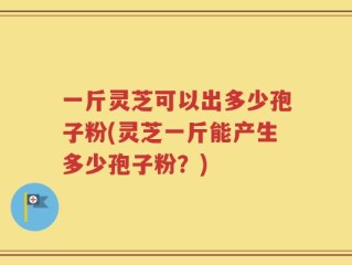 一斤灵芝可以出多少孢子粉(灵芝一斤能产生多少孢子粉？)