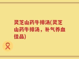 灵芝山药牛排汤(灵芝山药牛排汤，补气养血佳品)