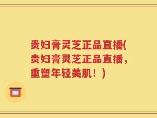 贵妇膏灵芝正品直播(贵妇膏灵芝正品直播，重塑年轻美肌！)