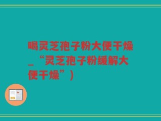 喝灵芝孢子粉大便干燥_“灵芝孢子粉缓解大便干燥”)