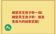 破壁灵芝孢子粉一级(破壁灵芝孢子粉：提高免疫力的秘密武器)