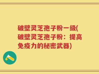 破壁灵芝孢子粉一级(破壁灵芝孢子粉：提高免疫力的秘密武器)