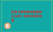 吃孢子粉的同时能搭配三七吗？你想不到的效果