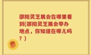 邵阳灵芝展会在哪里看到(邵阳灵芝展会举办地点，你知道在哪儿吗？)
