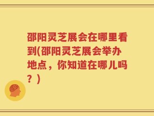 邵阳灵芝展会在哪里看到(邵阳灵芝展会举办地点，你知道在哪儿吗？)