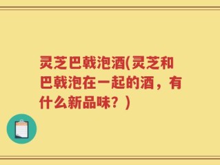 灵芝巴戟泡酒(灵芝和巴戟泡在一起的酒，有什么新品味？)