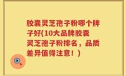 胶囊灵芝孢子粉哪个牌子好(10大品牌胶囊灵芝孢子粉排名，品质差异值得注意！)