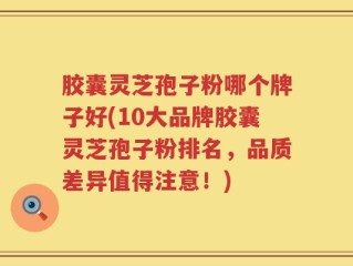 胶囊灵芝孢子粉哪个牌子好(10大品牌胶囊灵芝孢子粉排名，品质差异值得注意！)