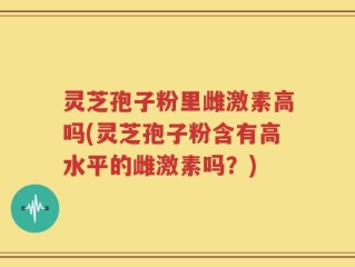 灵芝孢子粉里雌激素高吗(灵芝孢子粉含有高水平的雌激素吗？)