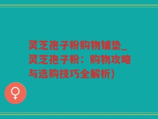 灵芝孢子粉购物铺垫_灵芝孢子粉：购物攻略与选购技巧全解析)